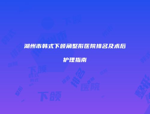 湖州市韩式下颌角整形医院排名及术后护理指南