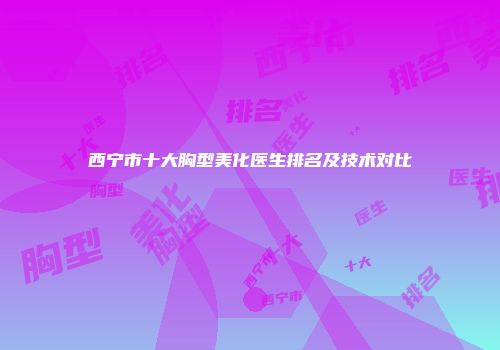 西宁市十大胸型美化医生排名及技术对比