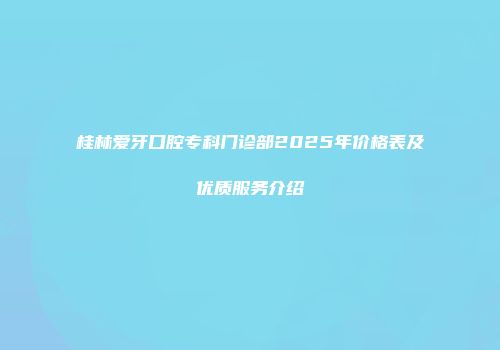 桂林爱牙口腔专科门诊部2025年价格表及优质服务介绍