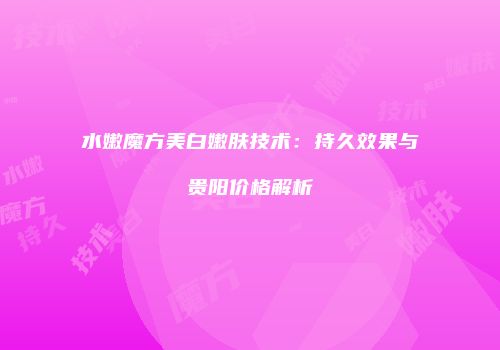 水嫩魔方美白嫩肤技术：持久效果与贵阳价格解析