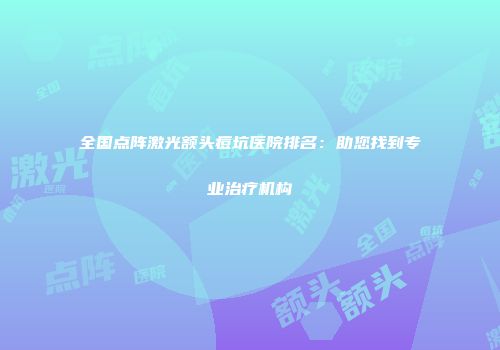 全国点阵激光额头痘坑医院排名：助您找到专业治疗机构
