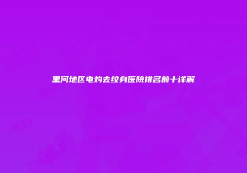 黑河地区电灼去纹身医院排名前十详解