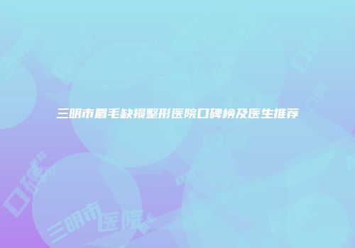 三明市眉毛缺损整形医院口碑榜及医生推荐