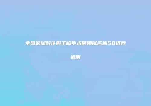 全国玻尿酸注射丰胸手术医院排名前50推荐指南