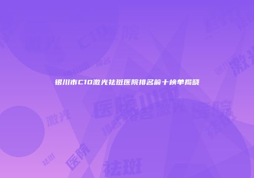 银川市C10激光祛斑医院排名前十榜单揭晓