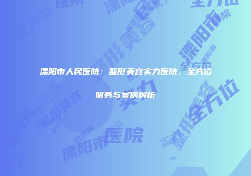 溧阳市人民医院：整形美容实力医院，全方位服务与案例解析