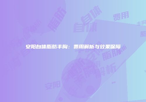 安阳自体脂肪丰胸：费用解析与效果保障