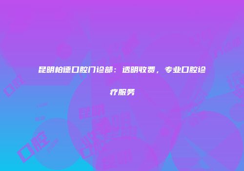 昆明柏德口腔门诊部：透明收费，专业口腔诊疗服务