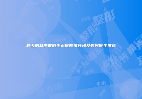 新乡市耳部整形手术医院排行榜及知名医生推荐