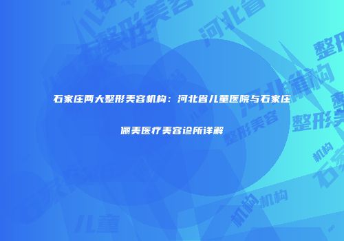 石家庄两大整形美容机构：河北省儿童医院与石家庄俪美医疗美容诊所详解
