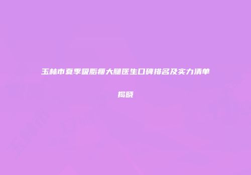 玉林市夏季吸脂瘦大腿医生口碑排名及实力清单揭晓
