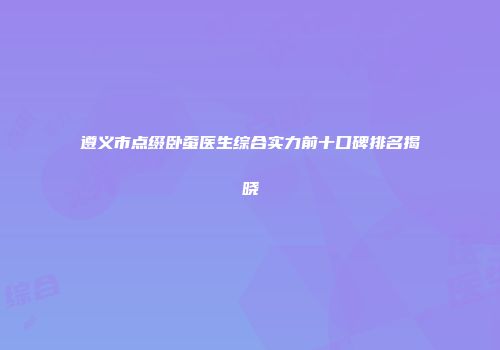 遵义市点缀卧蚕医生综合实力前十口碑排名揭晓