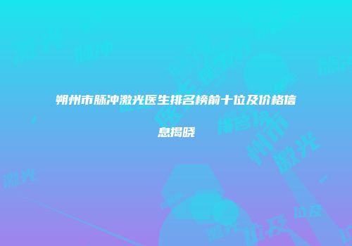 朔州市脉冲激光医生排名榜前十位及价格信息揭晓