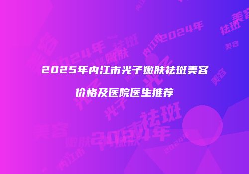 2025年内江市光子嫩肤祛斑美容价格及医院医生推荐