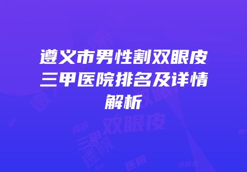 遵义市男性割双眼皮三甲医院排名及详情解析