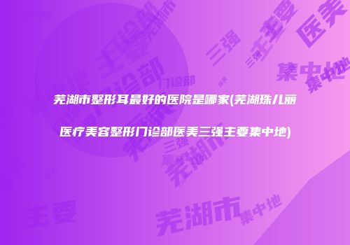 芜湖市整形耳最好的医院是哪家(芜湖珠儿丽医疗美容整形门诊部医美三强主要集中地)