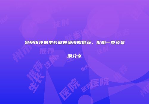 泉州市注射生长肽去皱医院推荐、价格一览及案例分享