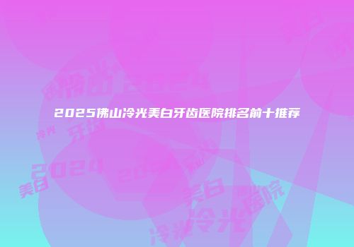 2025佛山冷光美白牙齿医院排名前十推荐