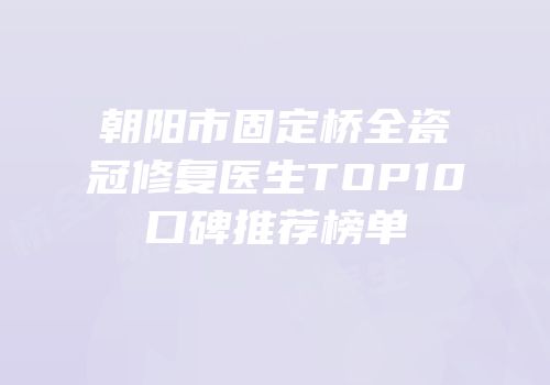 朝阳市固定桥全瓷冠修复医生TOP10口碑推荐榜单