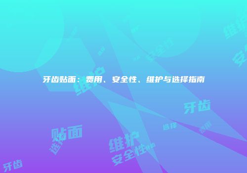 牙齿贴面：费用、安全性、维护与选择指南