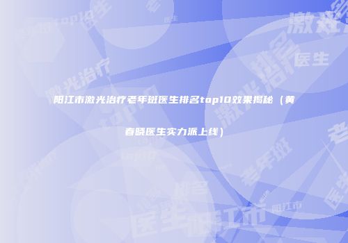阳江市激光治疗老年斑医生排名top10效果揭秘（黄春晓医生实力派上线）