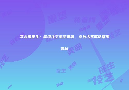 蒋春梅医生：精湛技艺重塑美丽，全包法耳再造案例解析
