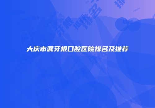 大庆市漏牙根口腔医院排名及推荐