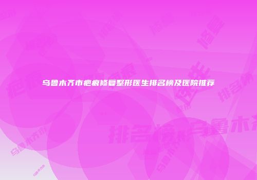 乌鲁木齐市疤痕修复整形医生排名榜及医院推荐