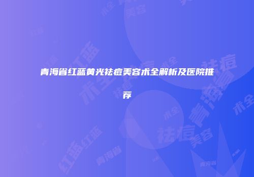 青海省红蓝黄光祛痘美容术全解析及医院推荐