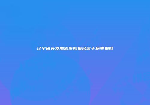 辽宁省头发加密医院排名前十榜单揭晓