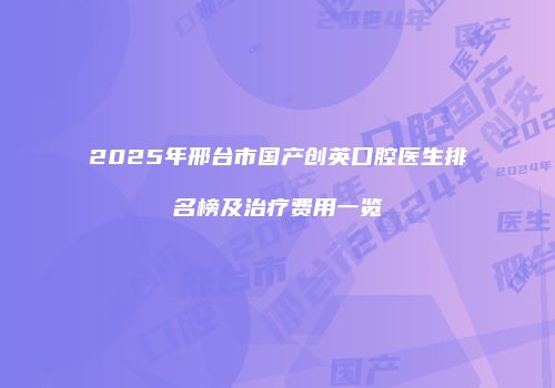 2025年邢台市国产创英口腔医生排名榜及治疗费用一览
