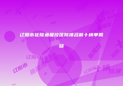 辽阳市祛除鱼尾纹医院排名前十榜单揭晓