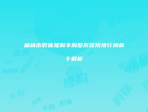 榆林市假体隆胸丰胸整形医院排行榜前十解析