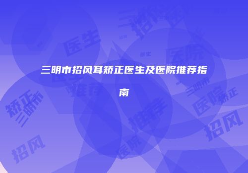 三明市招风耳矫正医生及医院推荐指南