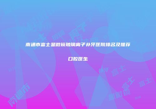 南通市富士显微镜玻璃离子补牙医院排名及推荐口腔医生