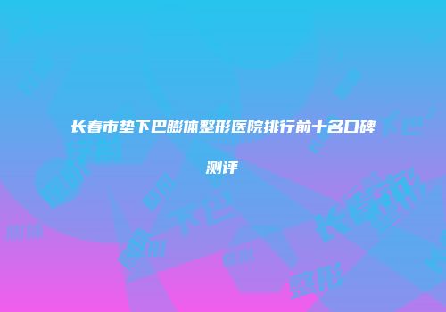 长春市垫下巴膨体整形医院排行前十名口碑测评