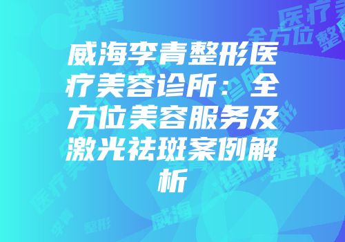 威海李青整形医疗美容诊所：全方位美容服务及激光祛斑案例解析