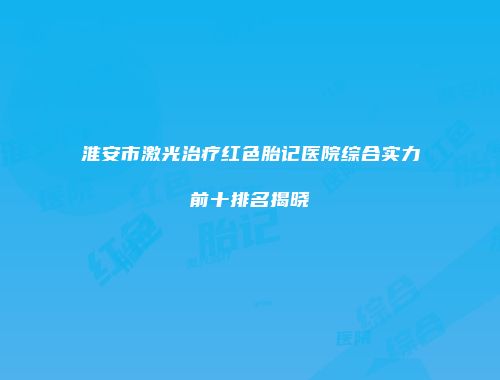 淮安市激光治疗红色胎记医院综合实力前十排名揭晓