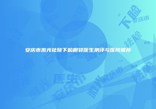 安庆市激光祛除下睑眼袋医生测评与医院推荐