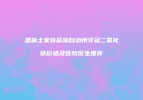 恩施土家族苗族自治州牙冠二氧化锆价格及医院医生推荐