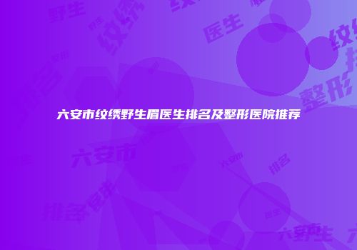 六安市纹绣野生眉医生排名及整形医院推荐