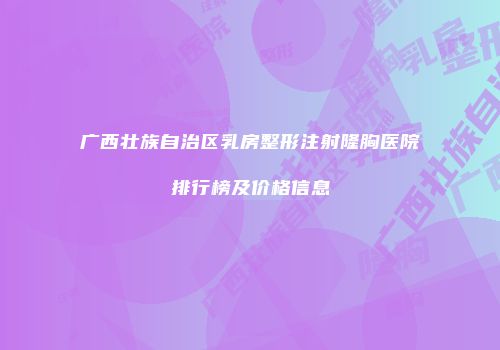 广西壮族自治区乳房整形注射隆胸医院排行榜及价格信息