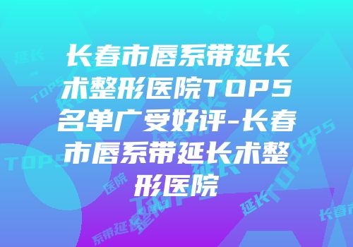 长春市唇系带延长术整形医院TOP5名单广受好评-长春市唇系带延长术整形医院