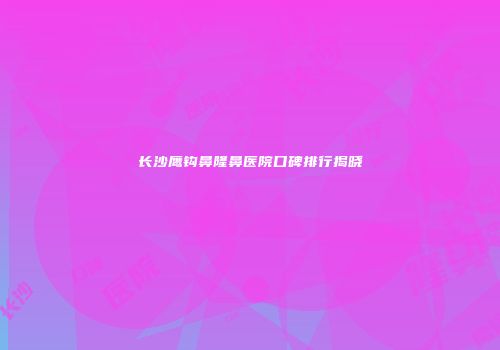 长沙鹰钩鼻隆鼻医院口碑排行揭晓