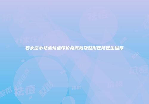 石家庄市祛痘坑痘印价格概览及整形医院医生推荐