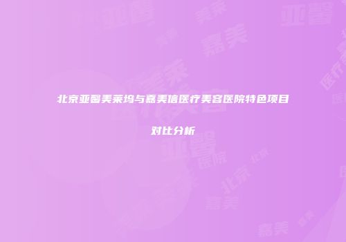 北京亚馨美莱坞与嘉美信医疗美容医院特色项目对比分析