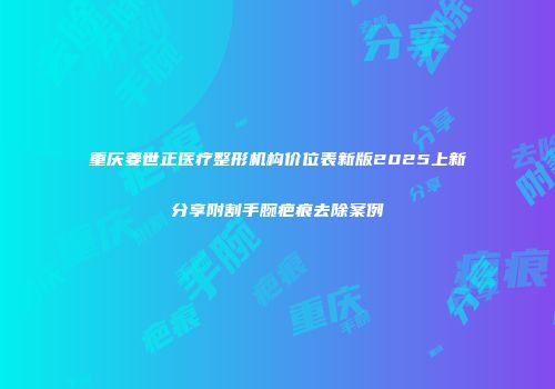重庆姜世正医疗整形机构价位表新版2025上新分享附割手腕疤痕去除案例