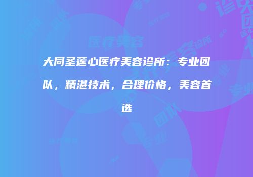 大同圣莲心医疗美容诊所：专业团队，精湛技术，合理价格，美容首选