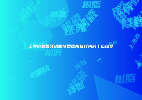 上海市烤瓷牙树脂修复医院排行榜前十位推荐