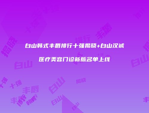 白山韩式丰唇排行十强揭晓+白山汉诚医疗美容门诊新版名单上线